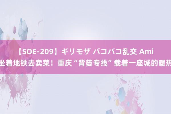 【SOE-209】ギリモザ バコバコ乱交 Ami 坐着地铁去卖菜！重庆“背篓专线”载着一座城的暖热