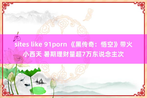 sites like 91porn 《黑传奇：悟空》带火小西天 暑期理财量超7万东说念主次