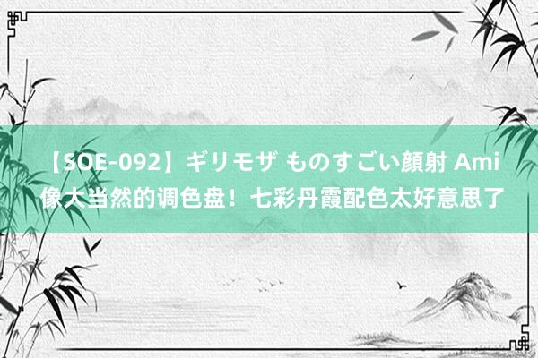 【SOE-092】ギリモザ ものすごい顔射 Ami 像大当然的调色盘！七彩丹霞配色太好意思了