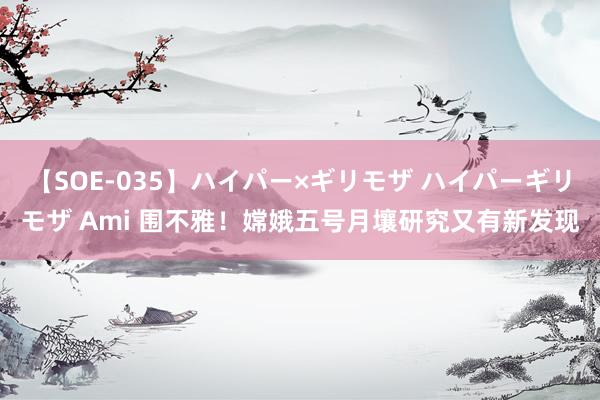 【SOE-035】ハイパー×ギリモザ ハイパーギリモザ Ami 围不雅！嫦娥五号月壤研究又有新发现