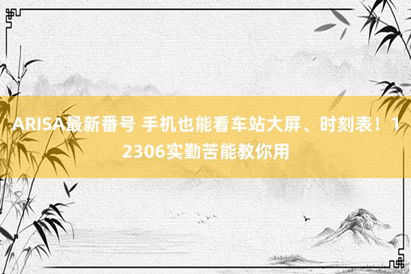 ARISA最新番号 手机也能看车站大屏、时刻表！12306实勤苦能教你用