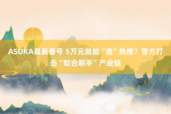 ASUKA最新番号 5万元就能“造”热搜？警方打击“蚁合刷手”产业链