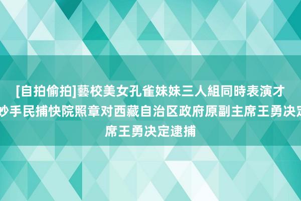 [自拍偷拍]藝校美女孔雀妹妹三人組同時表演才藝 最妙手民捕快院照章对西藏自治区政府原副主席王勇决定逮捕