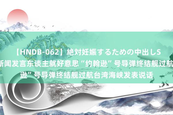 【HNDB-062】絶対妊娠するための中出しSEX！！ 东部战区新闻发言东谈主就好意思“约翰逊”号导弹终结舰过航台湾海峡发表说话