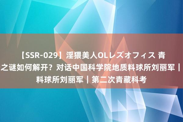 【SSR-029】淫猥美人OLレズオフィス 青藏高原捏续助长之谜如何解开？对话中国科学院地质料球所刘丽军｜第二次青藏科考