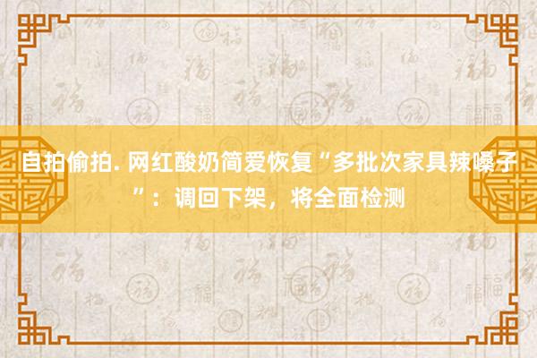 自拍偷拍. 网红酸奶简爱恢复“多批次家具辣嗓子”：调回下架，将全面检测