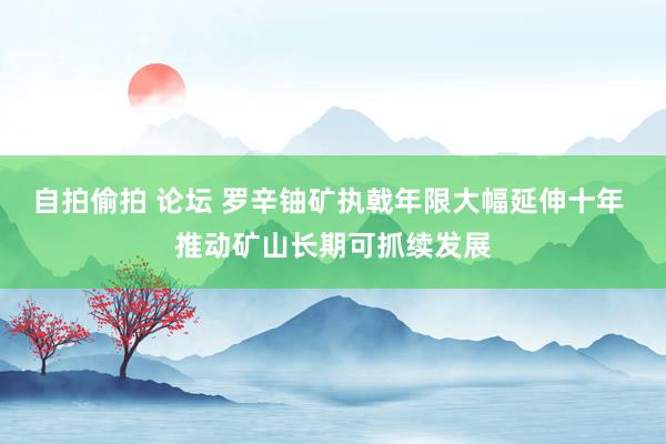 自拍偷拍 论坛 罗辛铀矿执戟年限大幅延伸十年 推动矿山长期可抓续发展