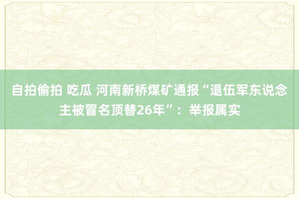 自拍偷拍 吃瓜 河南新桥煤矿通报“退伍军东说念主被冒名顶替26年”：举报属实