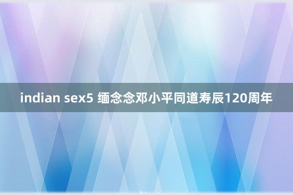 indian sex5 缅念念邓小平同道寿辰120周年