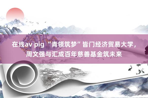 在线av pig “青领筑梦”皆门经济贸易大学，周文强与汇成百年慈善基金筑未来