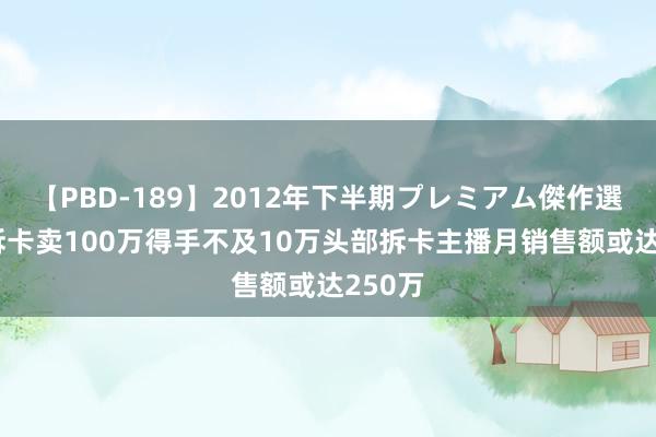 【PBD-189】2012年下半期プレミアム傑作選 直播拆卡卖100万得手不及10万头部拆卡主播月销售额或达250万