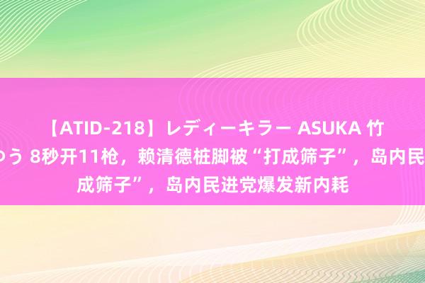 【ATID-218】レディーキラー ASUKA 竹内紗里奈 麻生ゆう 8秒开11枪，赖清德桩脚被“打成筛子”，岛内民进党爆发新内耗