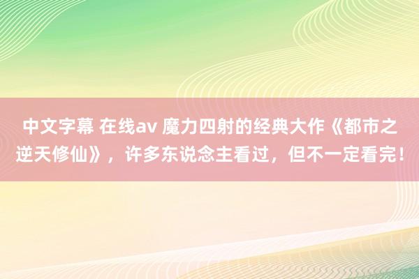 中文字幕 在线av 魔力四射的经典大作《都市之逆天修仙》，许多东说念主看过，但不一定看完！