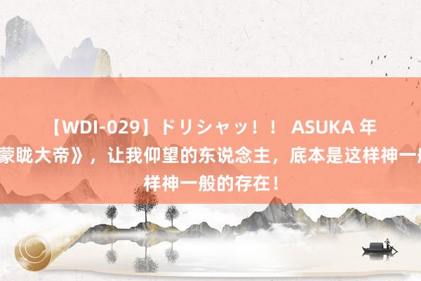 【WDI-029】ドリシャッ！！ ASUKA 年度好书《蒙眬大帝》，让我仰望的东说念主，底本是这样神一般的存在！