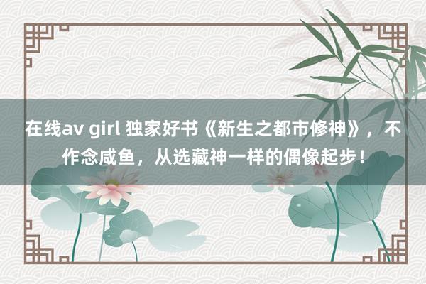 在线av girl 独家好书《新生之都市修神》，不作念咸鱼，从选藏神一样的偶像起步！