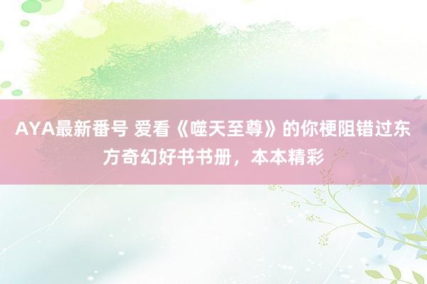 AYA最新番号 爱看《噬天至尊》的你梗阻错过东方奇幻好书书册，本本精彩