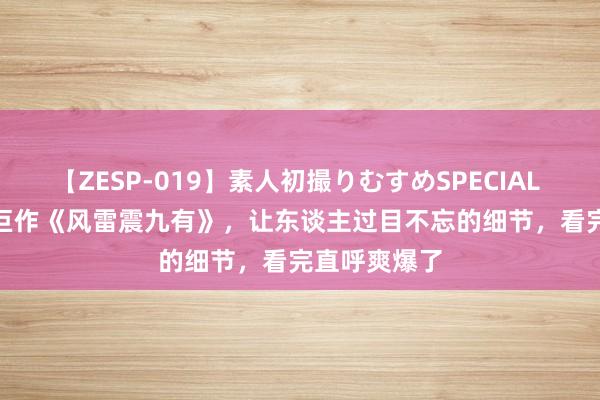 【ZESP-019】素人初撮りむすめSPECIAL Vol.3 经典巨作《风雷震九有》，让东谈主过目不忘的细节，看完直呼爽爆了