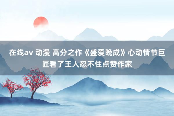 在线av 动漫 高分之作《盛爱晚成》心动情节巨匠看了王人忍不住点赞作家