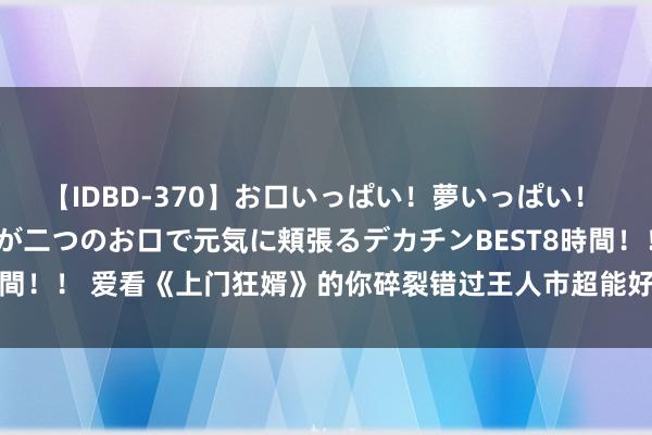 【IDBD-370】お口いっぱい！夢いっぱい！ MEGAマラ S級美女達が二つのお口で元気に頬張るデカチンBEST8時間！！ 爱看《上门狂婿》的你碎裂错过王人市超能好书书册，承包不眠夜