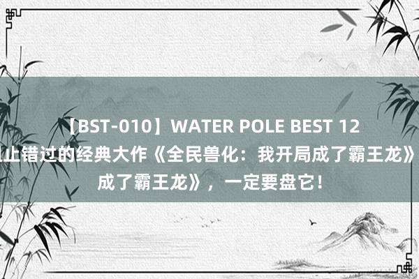 【BST-010】WATER POLE BEST 12GALs 8時間 阻止错过的经典大作《全民兽化：我开局成了霸王龙》，一定要盘它！