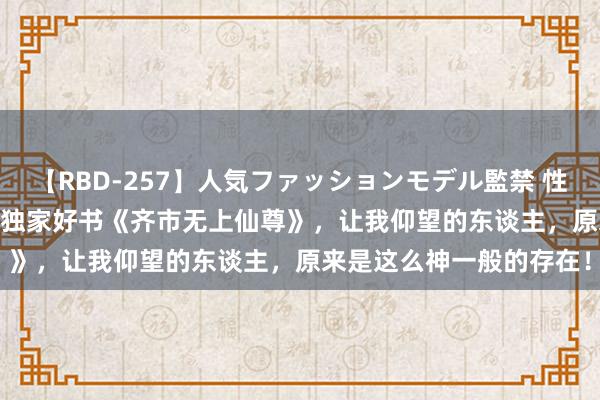 【RBD-257】人気ファッションモデル監禁 性虐コレクション3 AYA 独家好书《齐市无上仙尊》，让我仰望的东谈主，原来是这么神一般的存在！