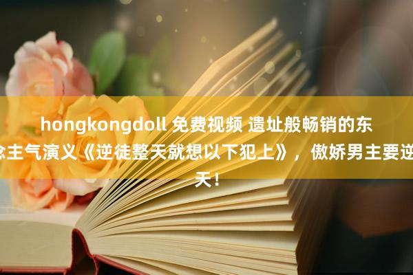 hongkongdoll 免费视频 遗址般畅销的东说念主气演义《逆徒整天就想以下犯上》，傲娇男主要逆天！