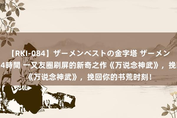 【RKI-084】ザーメンベストの金字塔 ザーメン大好き2000発 24時間 一又友圈刷屏的新奇之作《万说念神武》，挽回你的书荒时刻！