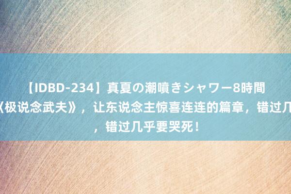 【IDBD-234】真夏の潮噴きシャワー8時間 成名大作《极说念武夫》，让东说念主惊喜连连的篇章，错过几乎要哭死！