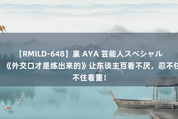 【RMILD-648】裏 AYA 芸能人スペシャル 佳构！《外交口才是练出来的》让东谈主百看不厌，忍不住看重！