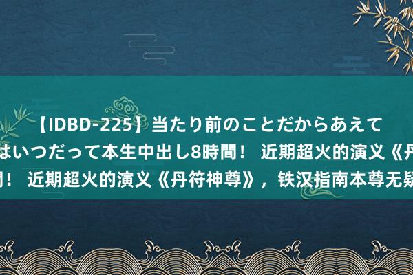 【IDBD-225】当たり前のことだからあえて言わなかったけど…IPはいつだって本生中出し8時間！ 近期超火的演义《丹符神尊》，铁汉指南本尊无疑了！