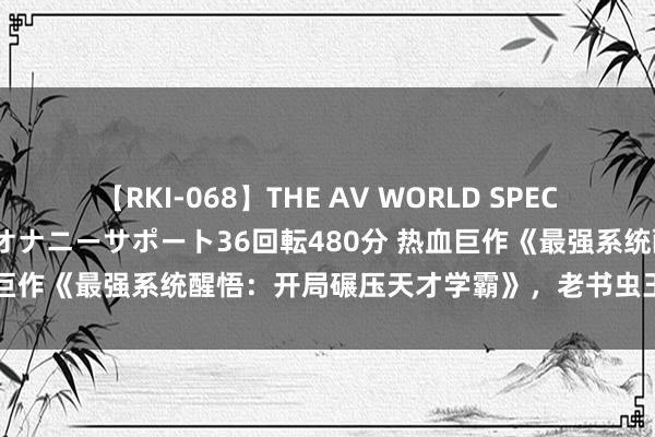 【RKI-068】THE AV WORLD SPECIAL あなただけに 最高のオナニーサポート36回転480分 热血巨作《最强系统醒悟：开局碾压天才学霸》，老书虫王人百看不厌