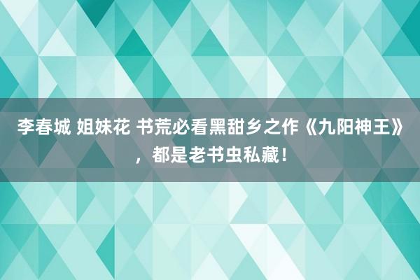 李春城 姐妹花 书荒必看黑甜乡之作《九阳神王》，都是老书虫私藏！