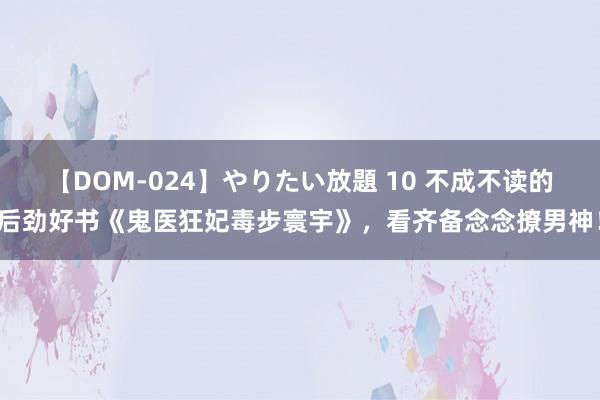 【DOM-024】やりたい放題 10 不成不读的后劲好书《鬼医狂妃毒步寰宇》，看齐备念念撩男神！