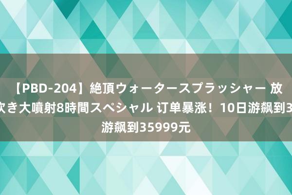 【PBD-204】絶頂ウォータースプラッシャー 放尿＆潮吹き大噴射8時間スペシャル 订单暴涨！10日游飙到35999元