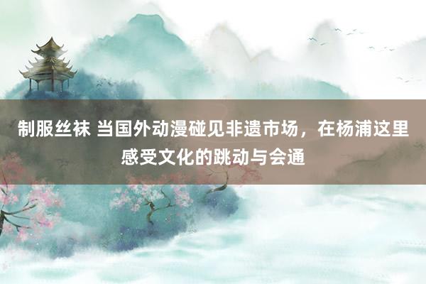 制服丝袜 当国外动漫碰见非遗市场，在杨浦这里感受文化的跳动与会通