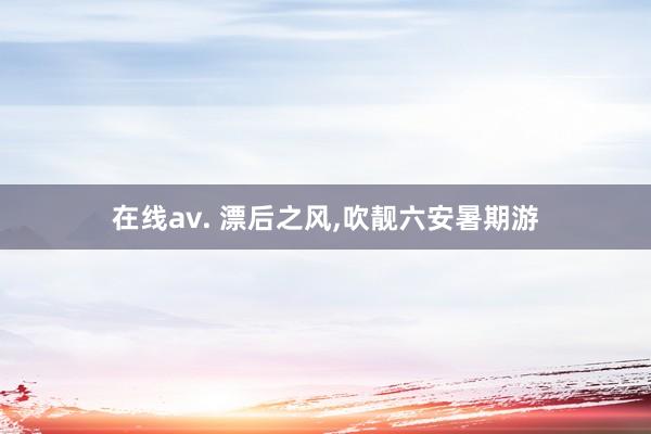 在线av. 漂后之风,吹靓六安暑期游