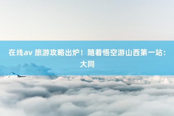 在线av 旅游攻略出炉！随着悟空游山西第一站：大同