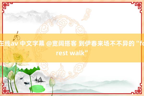 在线av 中文字幕 @宽阔搭客 到伊春来场不不异的“forest walk”