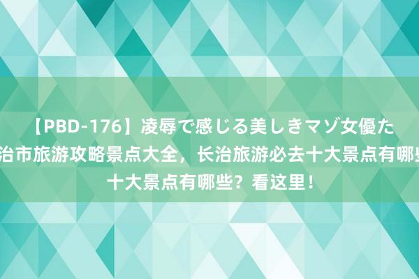 【PBD-176】凌辱で感じる美しきマゾ女優たち8時間 长治市旅游攻略景点大全，长治旅游必去十大景点有哪些？看这里！