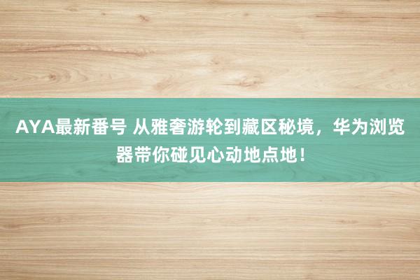 AYA最新番号 从雅奢游轮到藏区秘境，华为浏览器带你碰见心动地点地！