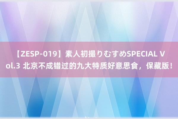 【ZESP-019】素人初撮りむすめSPECIAL Vol.3 北京不成错过的九大特质好意思食，保藏版！