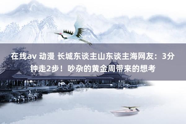 在线av 动漫 长城东谈主山东谈主海网友：3分钟走2步！吵杂的黄金周带来的想考