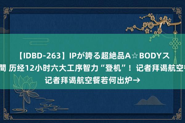 【IDBD-263】IPが誇る超絶品A☆BODYスペシャル8時間 历经12小时六大工序智力“登机”！记者拜谒航空餐若何出炉→