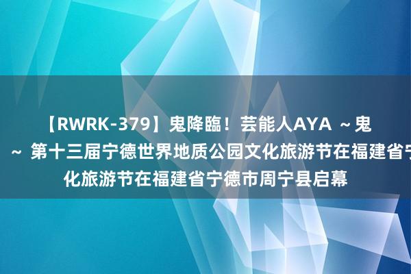 【RWRK-379】鬼降臨！芸能人AYA ～鬼シリーズ全制覇！～ 第十三届宁德世界地质公园文化旅游节在福建省宁德市周宁县启幕