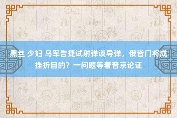 黑丝 少妇 乌军告捷试射弹谈导弹，俄皆门将成挫折目的？一问题等着普京论证