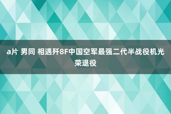 a片 男同 相遇歼8F中国空军最强二代半战役机光荣退役