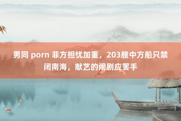 男同 porn 菲方担忧加重，203艘中方船只禁闭南海，献艺的闹剧应罢手