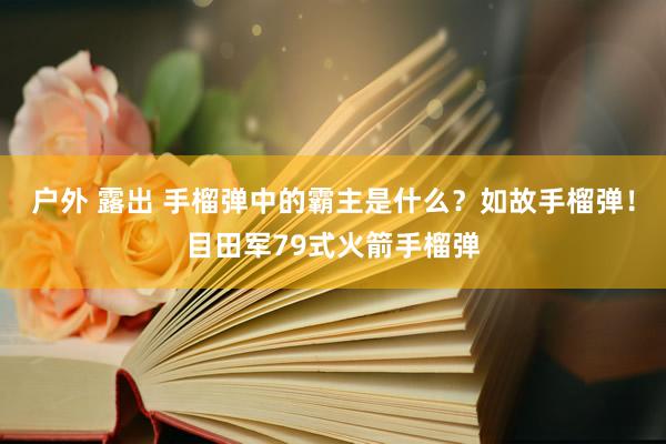 户外 露出 手榴弹中的霸主是什么？如故手榴弹！目田军79式火箭手榴弹