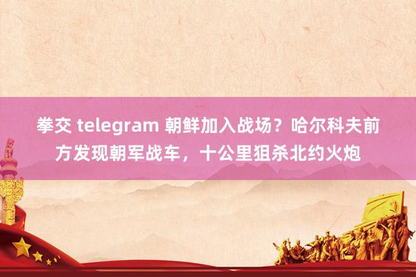 拳交 telegram 朝鲜加入战场？哈尔科夫前方发现朝军战车，十公里狙杀北约火炮