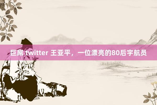 巨屌 twitter 王亚平，一位漂亮的80后宇航员